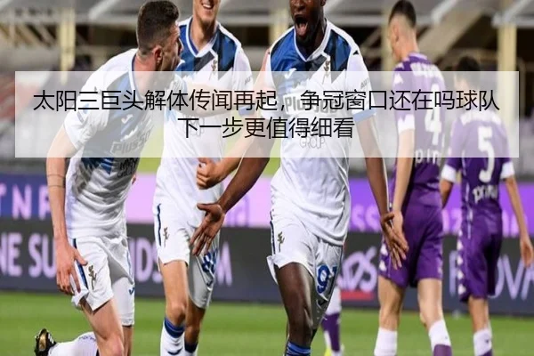 太阳三巨头解体传闻再起，争冠窗口还在吗球队下一步更值得细看